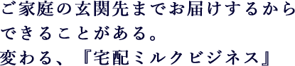 ご家庭の玄関先までお届けするからできることがある。変わる、『宅配ミルクビジネス』