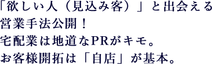 「欲しい人（見込み客）」と出会える営業手法公開！宅配業は地道なPRがキモ。お客様開拓は「自店」が基本。