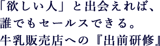 「欲しい人」と出会えれば、誰でもセールスできる。牛乳販売店への『出前研修』