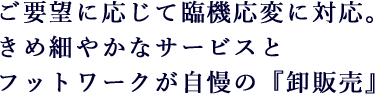 ご要望に応じて臨機応変に対応。きめ細やかなサービスとフットワークが自慢の『卸販売』