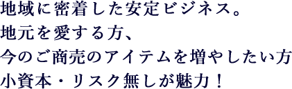 地域に密着した安定ビジネス。地元を愛する方、今のご商売のアイテムを増やしたい方 小資本・リスク無しが魅力！